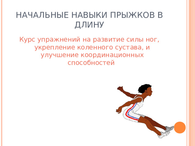НАЧАЛЬНЫЕ НАВЫКИ ПРЫЖКОВ В ДЛИНУ Курс упражнений на развитие силы ног, укрепление коленного сустава, и улучшение координационных способностей 