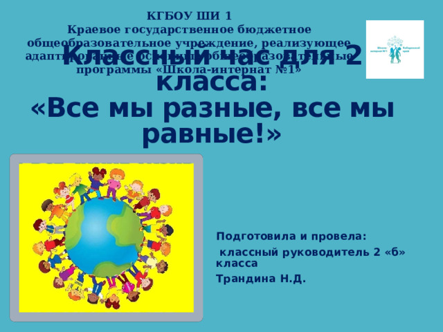 КГБОУ ШИ 1  Краевое государственное бюджетное общеобразовательное учреждение, реализующее адаптированные основные общеобразовательные программы «Школа-интернат №1» Классный час для 2 класса:  «Все мы разные, все мы равные!» Подготовила и провела:  классный руководитель 2 «б» класса Трандина Н.Д. 