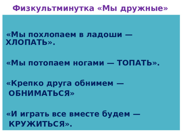 Физкультминутка «Мы дружные»    «Мы похлопаем в ладоши — ХЛОПАТЬ».  «Мы потопаем ногами — ТОПАТЬ».  «Крепко друга обнимем —  ОБНИМАТЬСЯ»  «И играть все вместе будем —  КРУЖИТЬСЯ». 