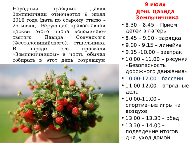 9 июля День Давида Земляничника 8.30 – 8.45 – Прием детей в лагерь 8.45 – 9.00 - зарядка 9.00 - 9.15 – линейка 9.15 -10.00 – завтрак 10.00 - 11.00 – рисунки «Безопасность дорожного движения» 10.00-12.00 - бассейн 11.00-12.00 – отрядные дела 10.00-11.00 - спортивные игры на воздухе 13.00 – 13.30 – обед 13.30 – 14.00 – подведение итогов дня, уход домой Народный праздник Давид Земляничник отмечается 9 июля 2018 года (дата по старому стилю – 26 июня). Верующие православной церкви этого числа вспоминают святого Давида Солунского (Фессалоникийского), отшельника. В народе его прозвали «Земляничником» в честь обычая собирать в этот день созревшую землянику. 
