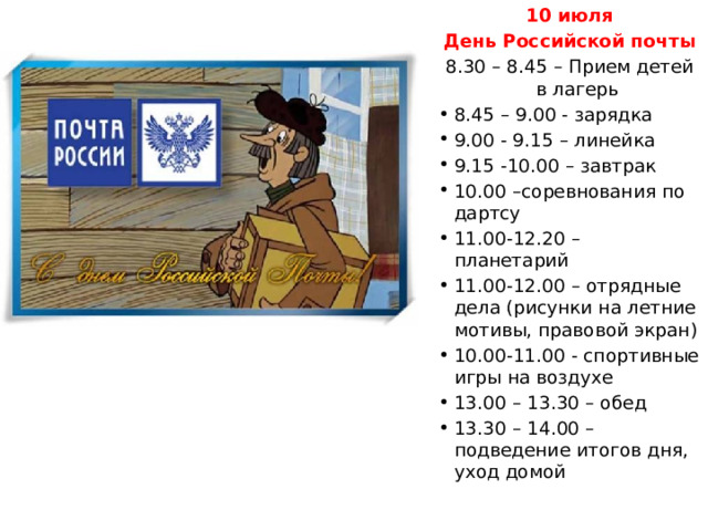 10 июля День Российской почты 8.30 – 8.45 – Прием детей в лагерь 8.45 – 9.00 - зарядка 9.00 - 9.15 – линейка 9.15 -10.00 – завтрак 10.00 –соревнования по дартсу 11.00-12.20 – планетарий 11.00-12.00 – отрядные дела (рисунки на летние мотивы, правовой экран) 10.00-11.00 - спортивные игры на воздухе 13.00 – 13.30 – обед 13.30 – 14.00 – подведение итогов дня, уход домой 