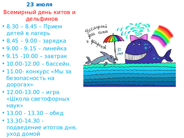 23 июля Всемирный день китов и дельфинов 8.30 – 8.45 – Прием детей в лагерь 8.45 – 9.00 - зарядка 9.00 - 9.15 – линейка 9.15 -10.00 – завтрак 10.00-12.00 – бассейн. 11.00- конкурс «Мы за безопасность на дорогах» 12.00-13.00 – игра «Школа светофорных наук» 13.00 - 13.30 – обед 13.30-14.30 - подведение итогов дня, уход домой 