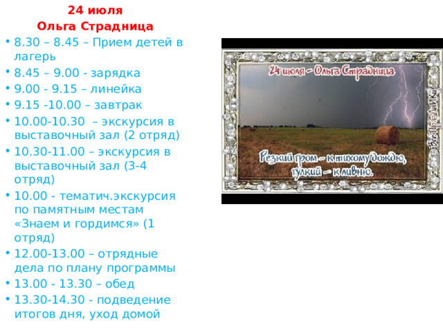 24 июля Ольга Страдница 8.30 – 8.45 – Прием детей в лагерь 8.45 – 9.00 - зарядка 9.00 - 9.15 – линейка 9.15 -10.00 – завтрак 10.00-10.30 – экскурсия в выставочный зал (2 отряд) 10.30-11.00 – экскурсия в выставочный зал (3-4 отряд) 10.00 - тематич.экскурсия по памятным местам «Знаем и гордимся» (1 отряд) 12.00-13.00 – отрядные дела по плану программы 13.00 - 13.30 – обед 13.30-14.30 - подведение итогов дня, уход домой 