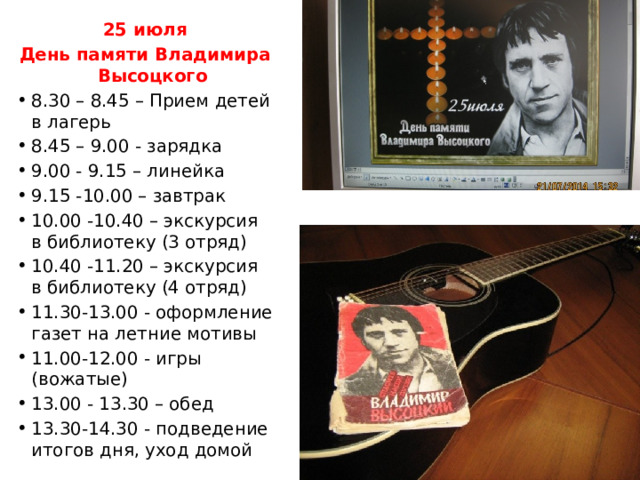 25 июля День памяти Владимира Высоцкого 8.30 – 8.45 – Прием детей в лагерь 8.45 – 9.00 - зарядка 9.00 - 9.15 – линейка 9.15 -10.00 – завтрак 10.00 -10.40 – экскурсия в библиотеку (3 отряд) 10.40 -11.20 – экскурсия в библиотеку (4 отряд) 11.30-13.00 - оформление газет на летние мотивы 11.00-12.00 - игры (вожатые) 13.00 - 13.30 – обед 13.30-14.30 - подведение итогов дня, уход домой 