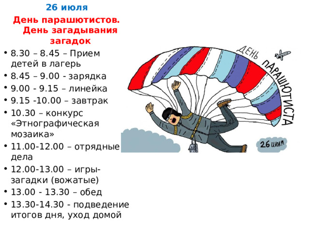 26 июля День парашютистов. День загадывания загадок 8.30 – 8.45 – Прием детей в лагерь 8.45 – 9.00 - зарядка 9.00 - 9.15 – линейка 9.15 -10.00 – завтрак 10.30 – конкурс «Этнографическая мозаика» 11.00-12.00 – отрядные дела 12.00-13.00 – игры-загадки (вожатые) 13.00 - 13.30 – обед 13.30-14.30 - подведение итогов дня, уход домой 