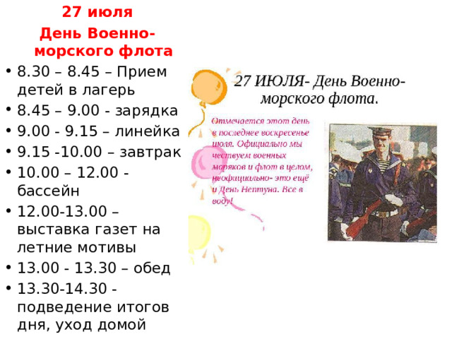 27 июля День Военно-морского флота 8.30 – 8.45 – Прием детей в лагерь 8.45 – 9.00 - зарядка 9.00 - 9.15 – линейка 9.15 -10.00 – завтрак 10.00 – 12.00 - бассейн 12.00-13.00 – выставка газет на летние мотивы 13.00 - 13.30 – обед 13.30-14.30 - подведение итогов дня, уход домой 
