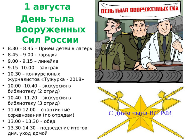 1 августа День тыла Вооруженных Сил России 8.30 – 8.45 – Прием детей в лагерь 8.45 – 9.00 - зарядка 9.00 - 9.15 – линейка 9.15 -10.00 – завтрак 10.30 – конкурс юных журналистов «Тужурка - 2018» 10.00 -10.40 – экскурсия в библиотеку (2 отряд) 10.40 -11.20 – экскурсия в библиотеку (3 отряд) 11.00-12.00 – спортивные соревнования (по отрядам) 13.00 - 13.30 – обед 13.30-14.30 - подведение итогов дня, уход домой 