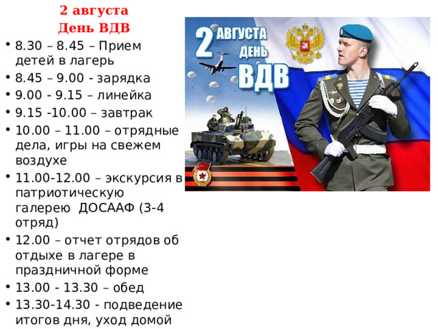 2 августа День ВДВ 8.30 – 8.45 – Прием детей в лагерь 8.45 – 9.00 - зарядка 9.00 - 9.15 – линейка 9.15 -10.00 – завтрак 10.00 – 11.00 – отрядные дела, игры на свежем воздухе 11.00-12.00 – экскурсия в патриотическую галерею ДОСААФ (3-4 отряд) 12.00 – отчет отрядов об отдыхе в лагере в праздничной форме 13.00 - 13.30 – обед 13.30-14.30 - подведение итогов дня, уход домой 