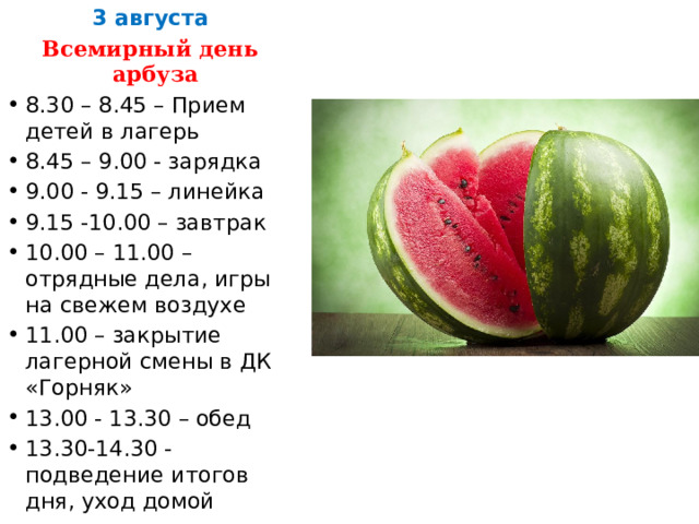 3 августа Всемирный день арбуза 8.30 – 8.45 – Прием детей в лагерь 8.45 – 9.00 - зарядка 9.00 - 9.15 – линейка 9.15 -10.00 – завтрак 10.00 – 11.00 – отрядные дела, игры на свежем воздухе 11.00 – закрытие лагерной смены в ДК «Горняк» 13.00 - 13.30 – обед 13.30-14.30 - подведение итогов дня, уход домой 