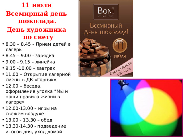 11 июля Всемирный день шоколада. День художника по свету 8.30 – 8.45 – Прием детей в лагерь 8.45 – 9.00 - зарядка 9.00 - 9.15 – линейка 9.15 -10.00 – завтрак 11.00 – Открытие лагерной смены в ДК «Горняк» 12.00 – беседа, оформление уголка 