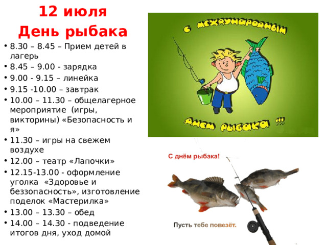 12 июля День рыбака 8.30 – 8.45 – Прием детей в лагерь 8.45 – 9.00 - зарядка 9.00 - 9.15 – линейка 9.15 -10.00 – завтрак 10.00 – 11.30 – общелагерное мероприятие (игры, викторины) «Безопасность и я» 11.30 – игры на свежем воздухе 12.00 – театр «Лапочки» 12.15-13.00 - оформление уголка «Здоровье и беззопасность», изготовление поделок «Мастерилка» 13.00 – 13.30 – обед 14.00 – 14.30 - подведение итогов дня, уход домой 