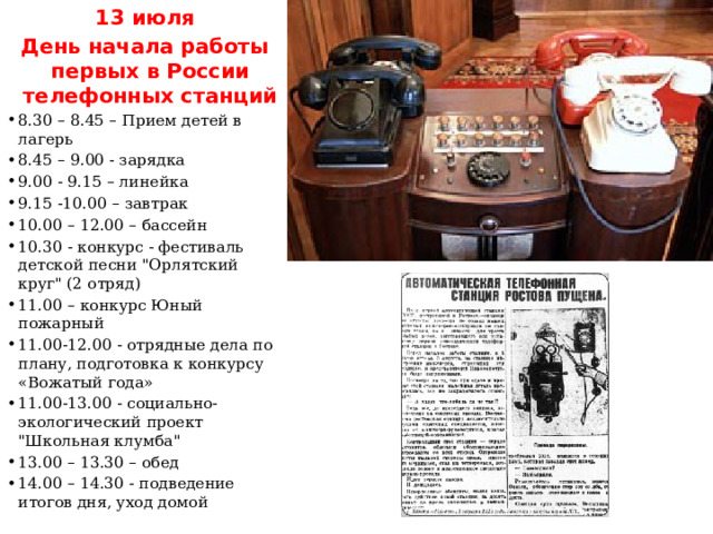 13 июля День начала работы первых в России телефонных станций 8.30 – 8.45 – Прием детей в лагерь 8.45 – 9.00 - зарядка 9.00 - 9.15 – линейка 9.15 -10.00 – завтрак 10.00 – 12.00 – бассейн 10.30 - конкурс - фестиваль детской песни 