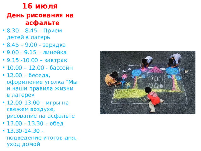 16 июля День рисования на асфальте 8.30 – 8.45 – Прием детей в лагерь 8.45 – 9.00 - зарядка 9.00 - 9.15 – линейка 9.15 -10.00 – завтрак 10.00 – 12.00 - бассейн 12.00 – беседа, оформление уголка 