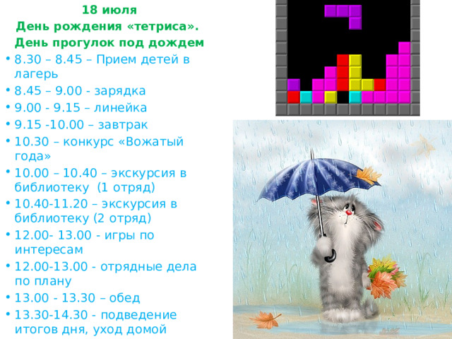 18 июля День рождения «тетриса». День прогулок под дождем 8.30 – 8.45 – Прием детей в лагерь 8.45 – 9.00 - зарядка 9.00 - 9.15 – линейка 9.15 -10.00 – завтрак 10.30 – конкурс «Вожатый года» 10.00 – 10.40 – экскурсия в библиотеку (1 отряд) 10.40-11.20 – экскурсия в библиотеку (2 отряд) 12.00- 13.00 - игры по интересам 12.00-13.00 - отрядные дела по плану 13.00 - 13.30 – обед 13.30-14.30 - подведение итогов дня, уход домой 
