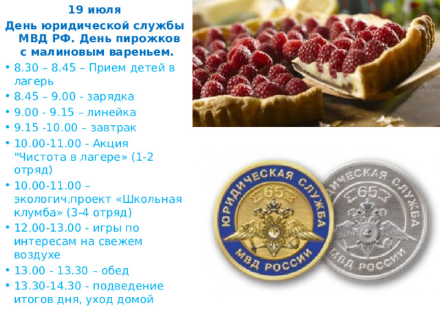 19 июля День юридической службы МВД РФ. День пирожков с малиновым вареньем.  8.30 – 8.45 – Прием детей в лагерь 8.45 – 9.00 - зарядка 9.00 - 9.15 – линейка 9.15 -10.00 – завтрак 10.00-11.00 - Акция 