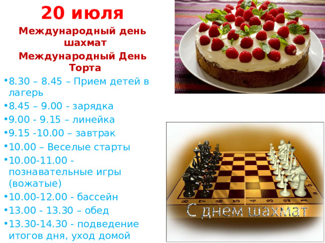 20 июля Международный день шахмат Международный День Торта 8.30 – 8.45 – Прием детей в лагерь 8.45 – 9.00 - зарядка 9.00 - 9.15 – линейка 9.15 -10.00 – завтрак 10.00 – Веселые старты 10.00-11.00 - познавательные игры (вожатые) 10.00-12.00 - бассейн 13.00 - 13.30 – обед 13.30-14.30 - подведение итогов дня, уход домой 