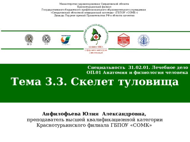 Министерство здравоохранения Свердловской области Краснотурьинский филиал Государственного бюджетного профессионального образовательного учреждения «Свердловский областной медицинский колледж» (ГБПОУ «СОМК») Дважды Лауреат премий Правительства РФ в области качества Специальность 31.02.01. Лечебное дело ОП.01 Анатомия и физиология человека Тема 3.3. Скелет туловища  Анфилофьева Юлия Александровна,  преподаватель высшей квалификационной категории Краснотурьинского филиала ГБПОУ «СОМК» 