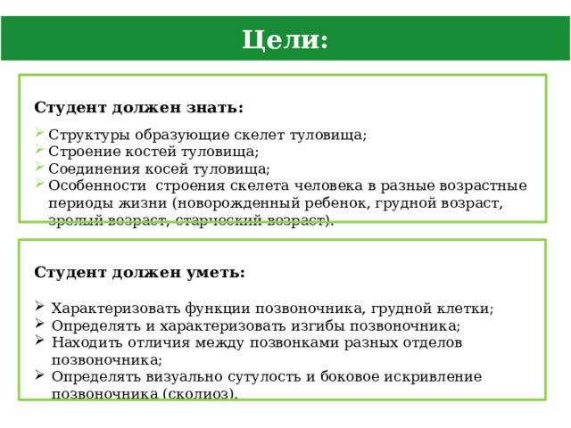 Цели: Студент должен знать: Структуры образующие скелет туловища; Строение костей туловища; Соединения косей туловища; Особенности строения скелета человека в разные возрастные периоды жизни (новорожденный ребенок, грудной возраст, зрелый возраст, старческий возраст). Студент должен уметь: Характеризовать функции позвоночника, грудной клетки; Определять и характеризовать изгибы позвоночника; Находить отличия между позвонками разных отделов позвоночника; Определять визуально сутулость и боковое искривление позвоночника (сколиоз). 