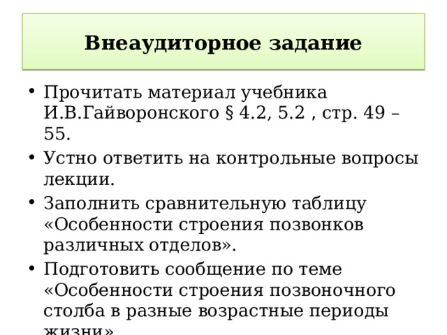 Внеаудиторное задание Прочитать материал учебника И.В.Гайворонского § 4.2, 5.2 , стр. 49 – 55. Устно ответить на контрольные вопросы лекции. Заполнить сравнительную таблицу «Особенности строения позвонков различных отделов». Подготовить сообщение по теме «Особенности строения позвоночного столба в разные возрастные периоды жизни».   6 