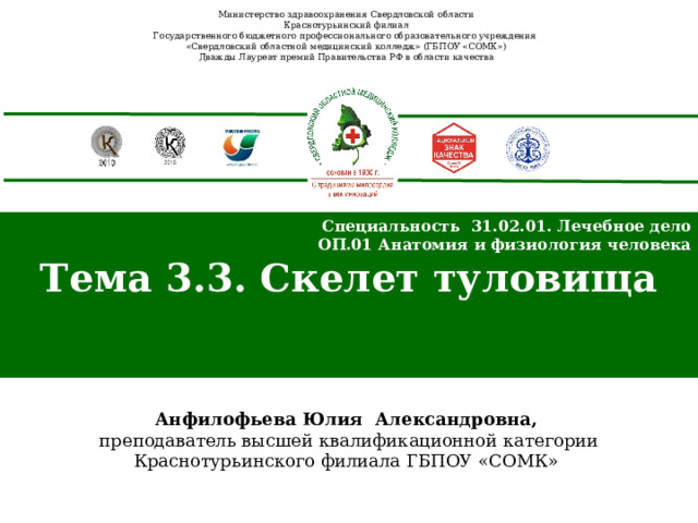 Министерство здравоохранения Свердловской области Краснотурьинский филиал Государственного бюджетного профессионального образовательного учреждения «Свердловский областной медицинский колледж» (ГБПОУ «СОМК») Дважды Лауреат премий Правительства РФ в области качества Специальность 31.02.01. Лечебное дело ОП.01 Анатомия и физиология человека Тема 3.3. Скелет туловища  Анфилофьева Юлия Александровна,  преподаватель высшей квалификационной категории Краснотурьинского филиала ГБПОУ «СОМК» 
