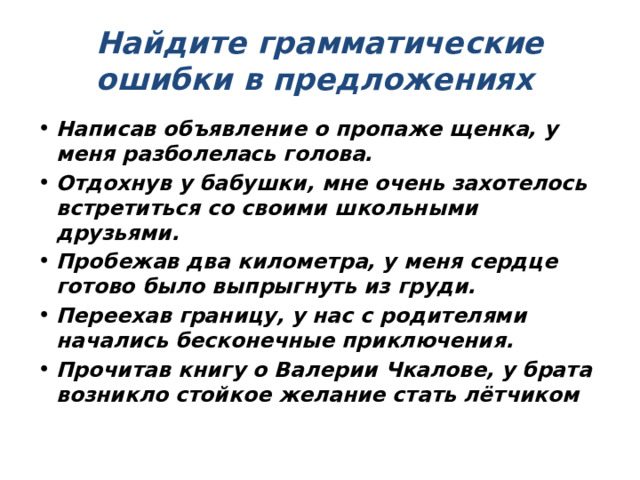 Найдите грамматические ошибки в предложениях Написав объявление о пропаже щенка, у меня разболелась голова. Отдохнув у бабушки, мне очень захотелось встретиться со своими школьными друзьями. Пробежав два километра, у меня сердце готово было выпрыгнуть из груди. Переехав границу, у нас с родителями начались бесконечные приключения. Прочитав книгу о Валерии Чкалове, у брата возникло стойкое желание стать лётчиком 