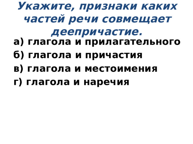 Укажите, признаки каких частей речи совмещает деепричастие.   а) глагола и прилагательного б) глагола и причастия в) глагола и местоимения г) глагола и наречия 