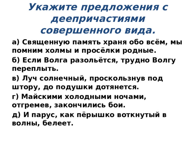  Укажите предложения с деепричастиями совершенного вида.   а) Священную память храня обо всём, мы помним холмы и просёлки родные. б) Если Волга разольётся, трудно Волгу переплыть. в) Луч солнечный, проскользнув под штору, до подушки дотянется. г) Майскими холодными ночами, отгремев, закончились бои. д) И парус, как пёрышко воткнутый в волны, белеет. 