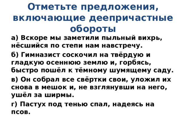 Отметьте предложения, включающие деепричастные обороты а) Вскоре мы заметили пыльный вихрь, нёсшийся по степи нам навстречу. б) Гимназист соскочил на твёрдую и гладкую осеннюю землю и, горбясь, быстро пошёл к тёмному шумящему саду. в) Он собрал все свёртки свои, уложил их снова в мешок и, не взглянувши на него, ушёл за ширмы. г) Пастух под тенью спал, надеясь на псов. 