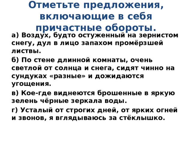 Отметьте предложения, включающие в себя причастные обороты.   а) Воздух, будто остуженный на зернистом снегу, дул в лицо запахом промёрзшей листвы. б) По стене длинной комнаты, очень светлой от солнца и снега, сидят чинно на сундуках «разные» и дожидаются угощения. в) Кое-где виднеются брошенные в яркую зелень чёрные зеркала воды. г) Усталый от строгих дней, от ярких огней и звонов, я вглядываюсь за стёклышко. 
