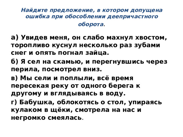 Найдите предложение, в котором допущена ошибка при обособлении деепричастного оборота . а)  Увидев меня, он слабо махнул хвостом, торопливо куснул несколько раз зубами снег и опять погнал зайца. б) Я сел на скамью, и перегнувшись через перила, посмотрел вниз. в) Мы сели и поплыли, всё время пересекая реку от одного берега к другому и вглядываясь в воду. г) Бабушка, облокотясь о стол, упираясь кулаком в щёки, смотрела на нас и негромко смеялась . 