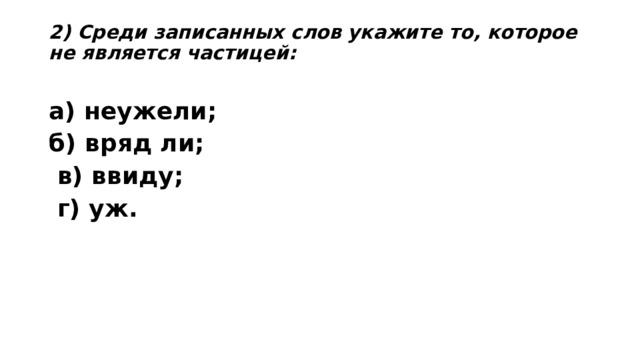 2) Среди записанных слов укажите то, которое не является частицей:   а) неужели;    б) вряд ли;    в) ввиду;   г) уж.  
