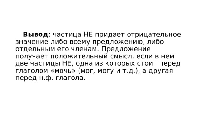  Вывод : частица НЕ придает отрицательное значение либо всему предложению, либо отдельным его членам. Предложение получает положительный смысл, если в нем две частицы НЕ, одна из которых стоит перед глаголом «мочь» (мог, могу и т.д.), а другая перед н.ф. глагола. 