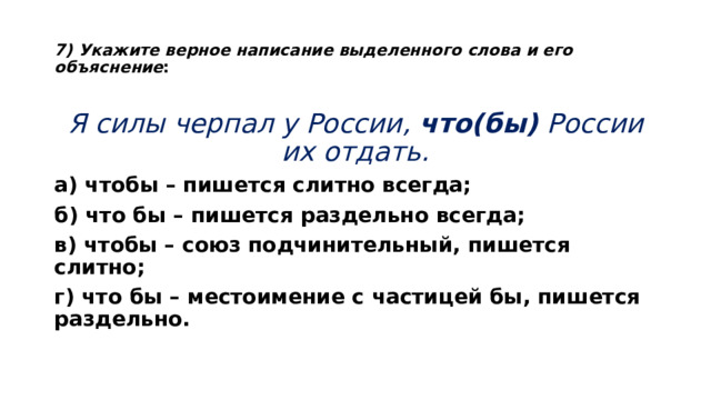  7) Укажите верное написание выделенного слова и его объяснение :   Я силы черпал у России,  что(бы)  России их отдать. а) чтобы – пишется слитно всегда; б) что бы – пишется раздельно всегда; в) чтобы – союз подчинительный, пишется слитно; г) что бы – местоимение с частицей бы, пишется раздельно.  