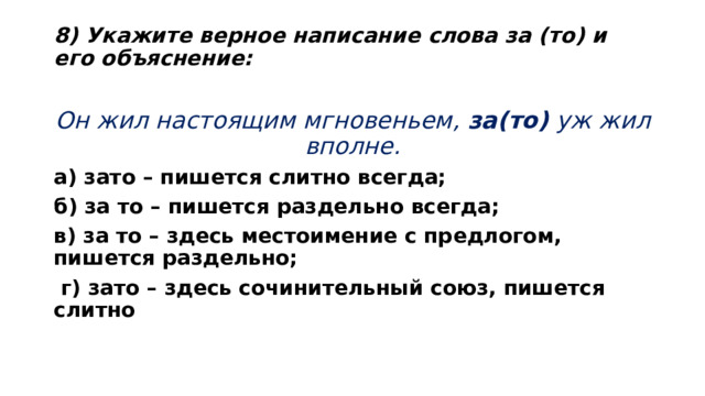 8) Укажите верное написание слова за (то) и его объяснение:   Он жил настоящим мгновеньем,  за(то)  уж жил вполне. а) зато – пишется слитно всегда; б) за то – пишется раздельно всегда; в) за то – здесь местоимение с предлогом, пишется раздельно;  г) зато – здесь сочинительный союз, пишется слитно  