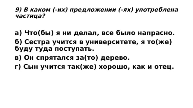 9) В каком (-их) предложении (-ях) употреблена частица?   а) Что(бы) я ни делал, все было напрасно. б) Сестра учится в университете, я то(же) буду туда поступать. в) Он спрятался за(то) дерево. г) Сын учится так(же) хорошо, как и отец.  