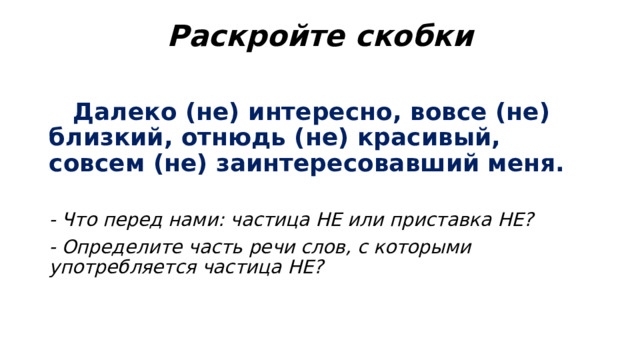 Раскройте скобки    Далеко (не) интересно, вовсе (не) близкий, отнюдь (не) красивый, совсем (не) заинтересовавший меня. - Что перед нами: частица НЕ или приставка НЕ? - Определите часть речи слов, с которыми употребляется частица НЕ? 