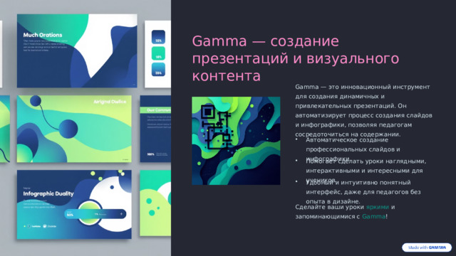 Gamma — создание презентаций и визуального контента Gamma — это инновационный инструмент для создания динамичных и привлекательных презентаций. Он автоматизирует процесс создания слайдов и инфографики, позволяя педагогам сосредоточиться на содержании. Автоматическое создание профессиональных слайдов и инфографики. Помогает сделать уроки наглядными, интерактивными и интересными для учеников. Удобный и интуитивно понятный интерфейс, даже для педагогов без опыта в дизайне. Сделайте ваши уроки яркими и запоминающимися с Gamma !  