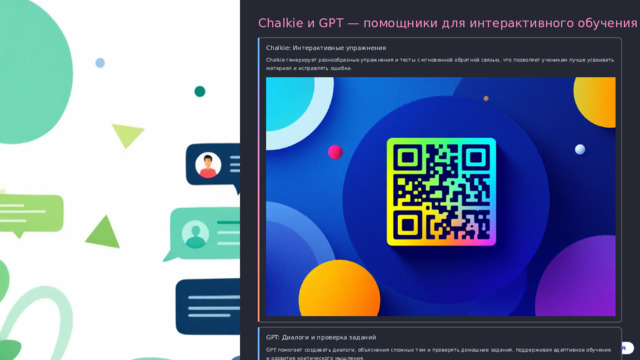 Chalkie и GPT — помощники для интерактивного обучения Chalkie: Интерактивные упражнения Chalkie генерирует разнообразные упражнения и тесты с мгновенной обратной связью, что позволяет ученикам лучше усваивать материал и исправлять ошибки. GPT: Диалоги и проверка заданий GPT помогает создавать диалоги, объяснения сложных тем и проверять домашние задания, поддерживая адаптивное обучение и развитие критического мышления.  