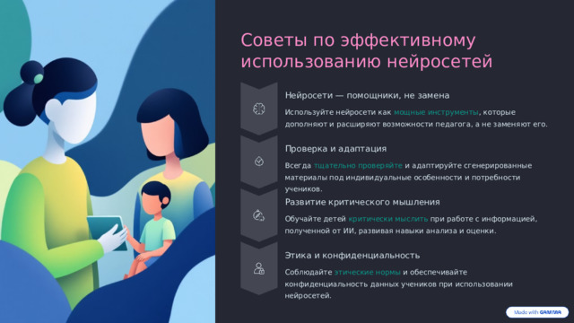 Советы по эффективному использованию нейросетей Нейросети — помощники, не замена Используйте нейросети как мощные инструменты , которые дополняют и расширяют возможности педагога, а не заменяют его. Проверка и адаптация Всегда тщательно проверяйте и адаптируйте сгенерированные материалы под индивидуальные особенности и потребности учеников. Развитие критического мышления Обучайте детей критически мыслить при работе с информацией, полученной от ИИ, развивая навыки анализа и оценки. Этика и конфиденциальность Соблюдайте этические нормы и обеспечивайте конфиденциальность данных учеников при использовании нейросетей.  