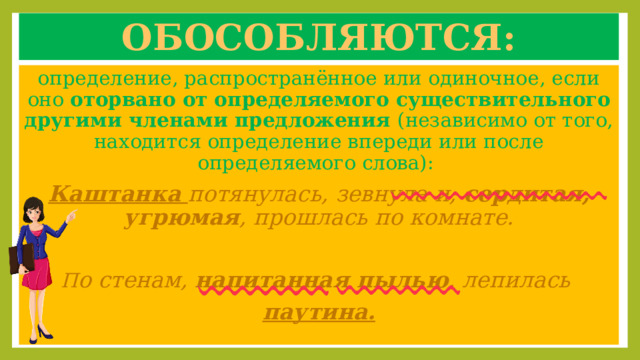 Обособляются: определение, распространённое или одиночное, если оно оторвано от определяемого существительного  другими членами предложения (независимо от того, находится определение впереди или после определяемого слова): Каштанка  потянулась, зевнула и, сердитая, угрюмая , прошлась по комнате. П о стенам, напитанная пылью , лепилась паутина. 