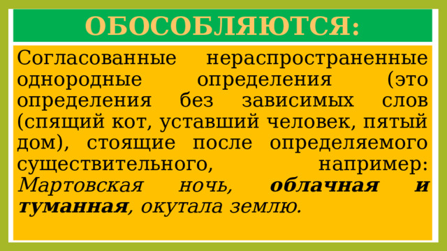 Обособляются: Согласованные нераспространенные однородные определения (это определения без зависимых слов (спящий кот, уставший человек, пятый дом), стоящие после определяемого существительного, например: Мартовская ночь, облачная и туманная , окутала землю. 