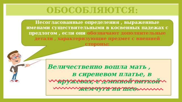 Обособляются: Несогласованные определения , выраженные именами существительными в косвенных падежах с предлогом , если они обозначают дополнительные детали , характеризующие предмет с внешней стороны: Величественно вошла мать , в сиреневом платье, в кружевах, с длинной ниткой жемчуга на шее. 