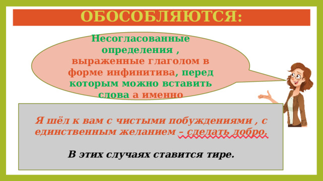 Обособляются: Несогласованные определения , выраженные глаголом в форме инфинитива , перед которым можно вставить слова а именно Я шёл к вам с чистыми побуждениями , с единственным желанием – сделать добро.  В этих случаях ставится тире. 