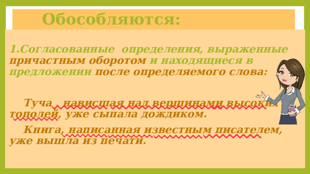  Обособляются: 1.Согласованные определения, выраженные причастным оборотом и находящиеся в предложении после определяемого слова:   Туча , нависшая над вершинами высоких  тополей, уже сыпала дождиком.  Книга, написанная известным писателем,  уже вышла из печати. 