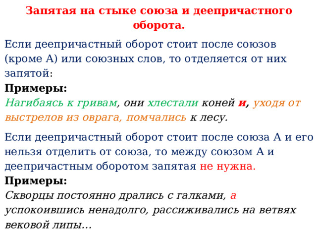 Запятая на стыке союза и деепричастного оборота. Если деепричастный оборот стоит после союзов (кроме А) или союзных слов, то отделяется от них запятой : Примеры:   Нагибаясь к гривам , они хлестали коней и ,  уходя от выстрелов из оврага, помчались к лесу. Если деепричастный оборот стоит после союза А и его нельзя отделить от союза, то между союзом А и деепричастным оборотом запятая  не нужна. Примеры:    Скворцы постоянно дрались с галками, а успокоившись ненадолго, рассиживались на ветвях вековой липы… Арбуз, если нет ножа, просто колют о колено, а надколов, разрывают руками . 