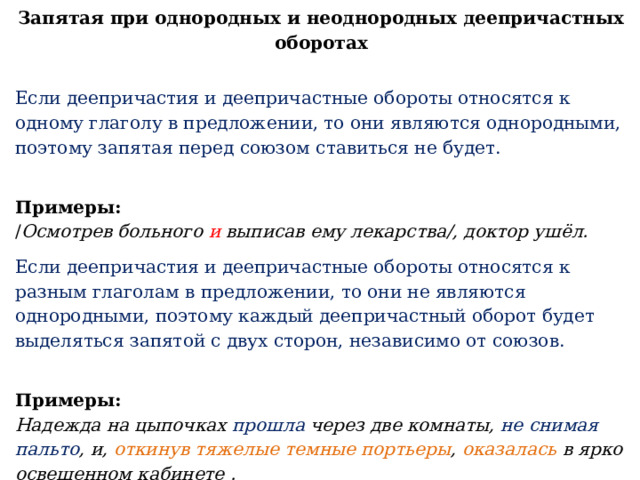 Запятая при однородных и неоднородных деепричастных оборотах   Если деепричастия и деепричастные обороты относятся к одному глаголу в предложении, то они являются однородными, поэтому запятая перед союзом ставиться не будет. Примеры:  / Осмотрев больного и выписав ему лекарства/, доктор ушёл. Если деепричастия и деепричастные обороты относятся к разным глаголам в предложении, то они не являются однородными, поэтому каждый деепричастный оборот будет выделяться запятой с двух сторон, независимо от союзов. Примеры:  Надежда на цыпочках прошла через две комнаты, не снимая пальто , и, откинув тяжелые темные портьеры , оказалась в ярко освещенном кабинете . 