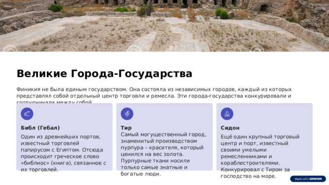  Великие Города-Государства Финикия не была единым государством. Она состояла из независимых городов, каждый из которых представлял собой отдельный центр торговли и ремесла. Эти города-государства конкурировали и сотрудничали между собой. Библ (Гебал) Тир Сидон Самый могущественный город, знаменитый производством пурпура – красителя, который ценился на вес золота. Пурпурные ткани носили только самые знатные и богатые люди. Один из древнейших портов, известный торговлей папирусом с Египтом. Отсюда происходит греческое слово «библиос» (книга), связанное с их торговлей. Ещё один крупный торговый центр и порт, известный своими умелыми ремесленниками и кораблестроителями. Конкурировал с Тиром за господство на море. 