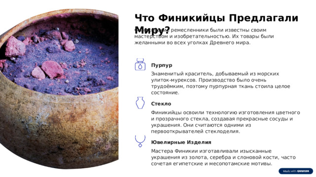  Что Финикийцы Предлагали Миру? Финикийские ремесленники были известны своим мастерством и изобретательностью. Их товары были желанными во всех уголках Древнего мира. Пурпур Знаменитый краситель, добываемый из морских улиток-мурексов. Производство было очень трудоёмким, поэтому пурпурная ткань стоила целое состояние. Стекло Финикийцы освоили технологию изготовления цветного и прозрачного стекла, создавая прекрасные сосуды и украшения. Они считаются одними из первооткрывателей стеклоделия. Ювелирные Изделия Мастера Финикии изготавливали изысканные украшения из золота, серебра и слоновой кости, часто сочетая египетские и месопотамские мотивы. 