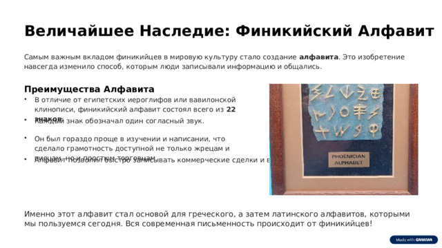  Величайшее Наследие: Финикийский Алфавит Самым важным вкладом финикийцев в мировую культуру стало создание алфавита . Это изобретение навсегда изменило способ, которым люди записывали информацию и общались. Преимущества Алфавита В отличие от египетских иероглифов или вавилонской клинописи, финикийский алфавит состоял всего из 22 знаков . Каждый знак обозначал один согласный звук. Он был гораздо проще в изучении и написании, что сделало грамотность доступной не только жрецам и писцам, но и простым торговцам. Алфавит позволил быстро записывать коммерческие сделки и вести учёт. Именно этот алфавит стал основой для греческого, а затем латинского алфавитов, которыми мы пользуемся сегодня. Вся современная письменность происходит от финикийцев! 