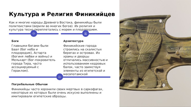  Культура и Религия Финикийцев Как и многие народы Древнего Востока, финикийцы были политеистами (верили во многих богов). Их религия и культура тесно переплетались с морем и плодородием. Боги Архитектура Главными богами были Баал (бог неба и плодородия), Астарта (богиня любви и войны) и Мелькарт (бог-покровитель города Тира, часто ассоциируемый с Гераклом). Финикийские города строились на скалистых берегах и островах. Их храмы и дворцы отличались массивностью и использованием кедровых балок, часто заимствуя элементы из египетской и месопотамской архитектуры. Погребальные Обычаи Финикийцы часто хоронили своих мертвых в саркофагах, некоторые из которых были очень искусно выполнены и имитировали египетские образцы. 